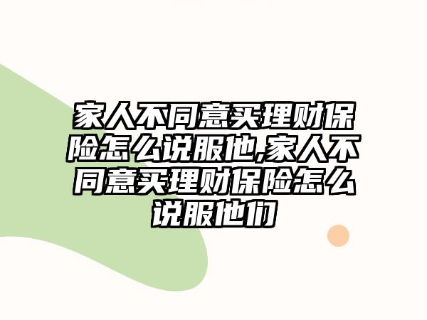 家人不同意買理財保險怎么說服他,家人不同意買理財保險怎么說服他們