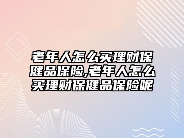 老年人怎么買理財(cái)保健品保險(xiǎn),老年人怎么買理財(cái)保健品保險(xiǎn)呢